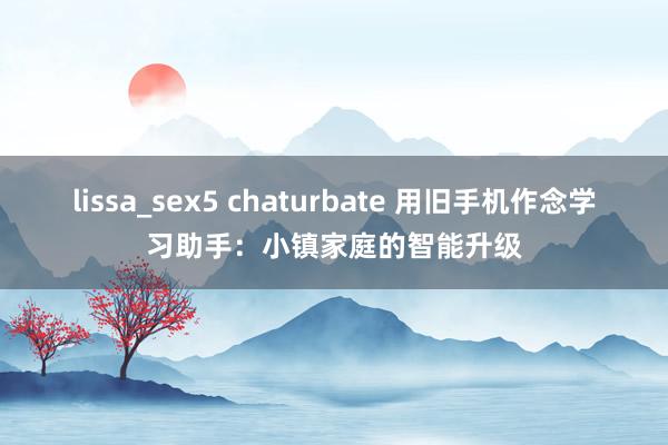 lissa_sex5 chaturbate 用旧手机作念学习助手：小镇家庭的智能升级
