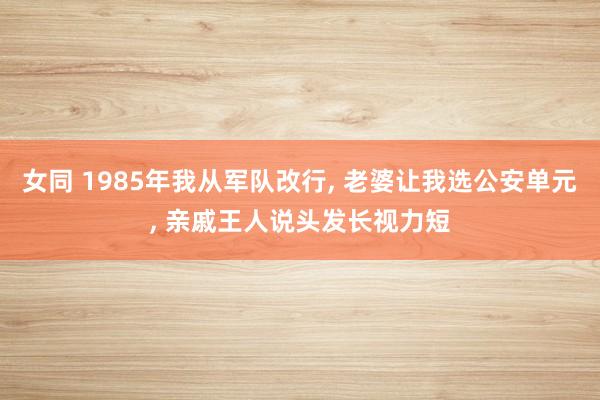 女同 1985年我从军队改行， 老婆让我选公安单元， 亲戚王人说头发长视力短