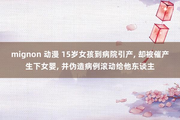 mignon 动漫 15岁女孩到病院引产， 却被催产生下女婴， 并伪造病例滚动给他东谈主