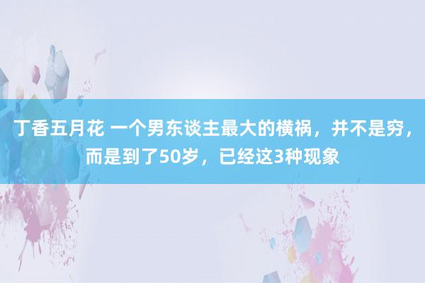 丁香五月花 一个男东谈主最大的横祸，并不是穷，而是到了50岁，已经这3种现象