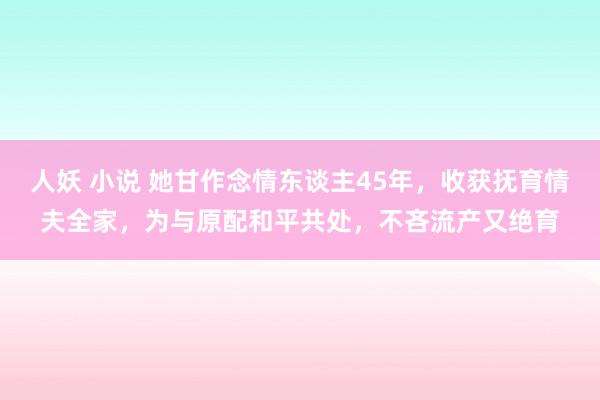 人妖 小说 她甘作念情东谈主45年，收获抚育情夫全家，为与原配和平共处，不吝流产又绝育