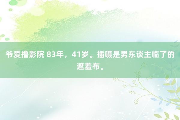 爷爱撸影院 83年，41岁。插嗫是男东谈主临了的遮羞布。