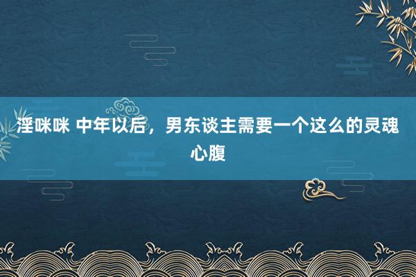 淫咪咪 中年以后，男东谈主需要一个这么的灵魂心腹