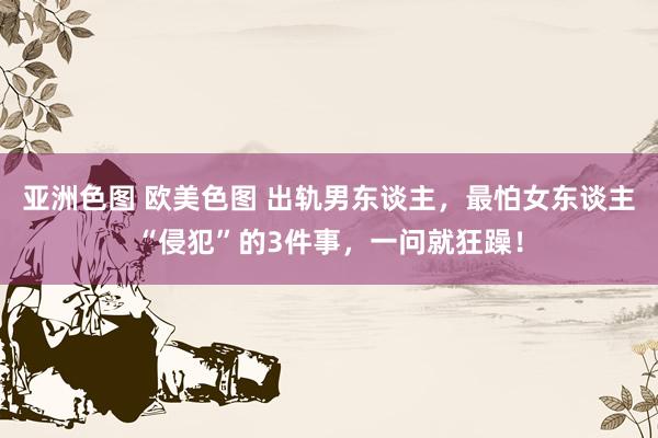 亚洲色图 欧美色图 出轨男东谈主，最怕女东谈主“侵犯”的3件事，一问就狂躁！