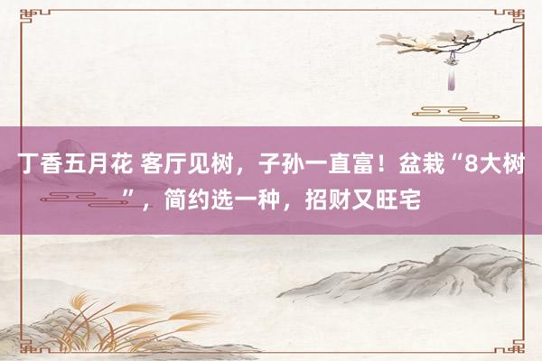 丁香五月花 客厅见树，子孙一直富！盆栽“8大树”，简约选一种，招财又旺宅