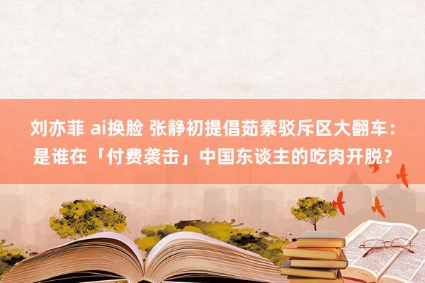 刘亦菲 ai换脸 张静初提倡茹素驳斥区大翻车：是谁在「付费袭击」中国东谈主的吃肉开脱？