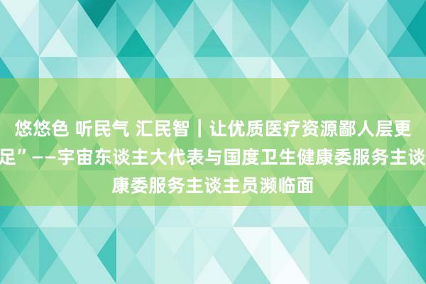 悠悠色 听民气 汇民智｜让优质医疗资源鄙人层更加“举手投足”——宇宙东谈主大代表与国度卫生健康委服务主谈主员濒临面