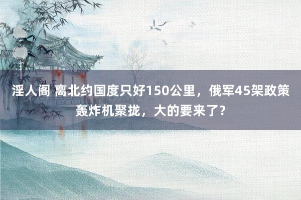 淫人阁 离北约国度只好150公里，俄军45架政策轰炸机聚拢，大的要来了？