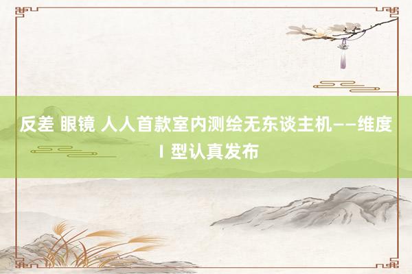 反差 眼镜 人人首款室内测绘无东谈主机——维度Ⅰ型认真发布