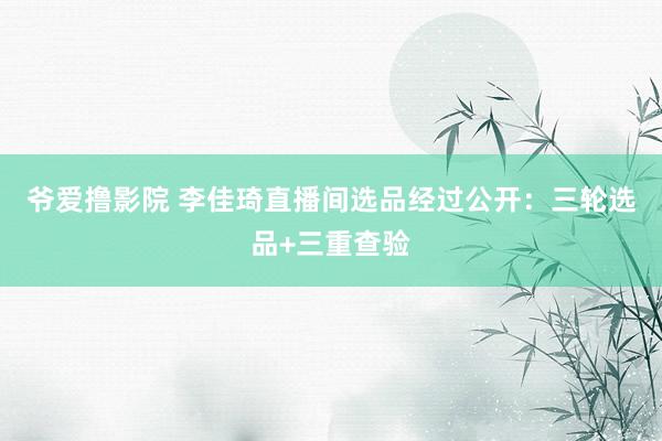 爷爱撸影院 李佳琦直播间选品经过公开：三轮选品+三重查验