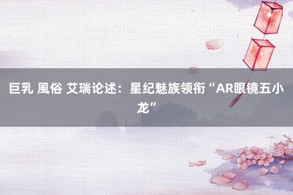 巨乳 風俗 艾瑞论述：星纪魅族领衔“AR眼镜五小龙”
