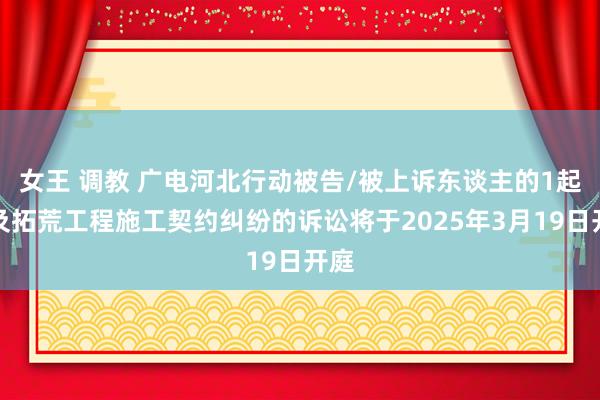 女王 调教 广电河北行动被告/被上诉东谈主的1起波及拓荒工程施工契约纠纷的诉讼将于2025年3月19日开庭