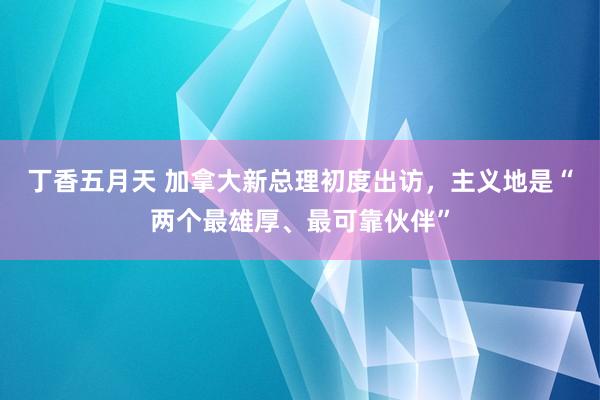 丁香五月天 加拿大新总理初度出访，主义地是“两个最雄厚、最可靠伙伴”