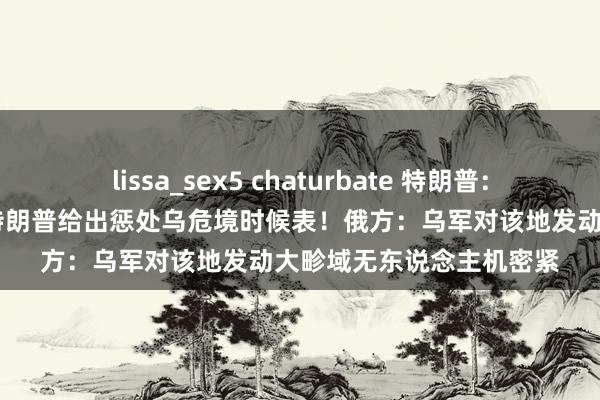 lissa_sex5 chaturbate 特朗普：计划18日与普京通话！特朗普给出惩处乌危境时候表！俄方：乌军对该地发动大畛域无东说念主机密紧
