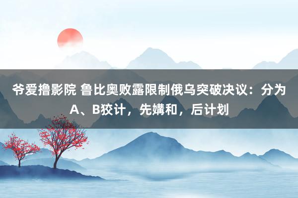 爷爱撸影院 鲁比奥败露限制俄乌突破决议：分为A、B狡计，先媾和，后计划
