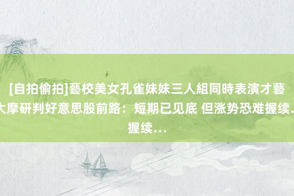 [自拍偷拍]藝校美女孔雀妹妹三人組同時表演才藝 大摩研判好意思股前路：短期已见底 但涨势恐难握续…