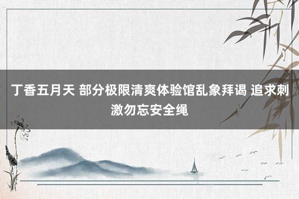 丁香五月天 部分极限清爽体验馆乱象拜谒 追求刺激勿忘安全绳