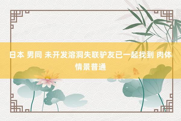 日本 男同 未开发溶洞失联驴友已一起找到 肉体情景普通