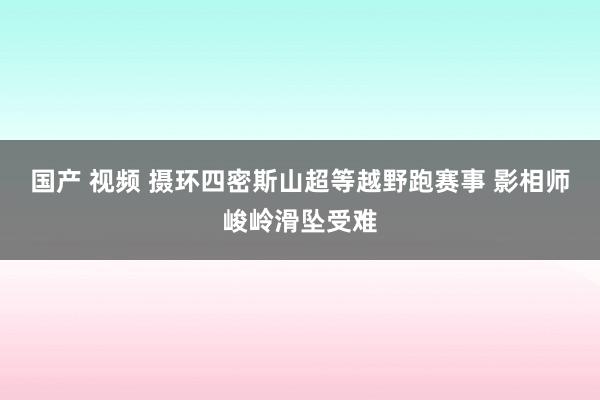 国产 视频 摄环四密斯山超等越野跑赛事 影相师峻岭滑坠受难