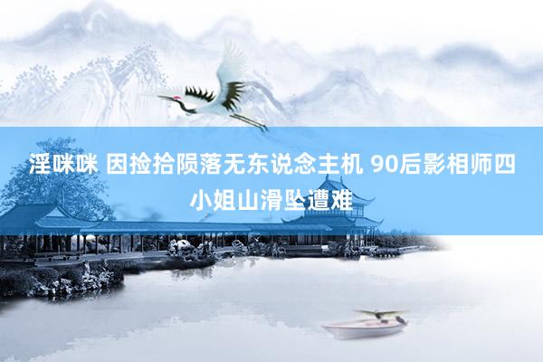淫咪咪 因捡拾陨落无东说念主机 90后影相师四小姐山滑坠遭难