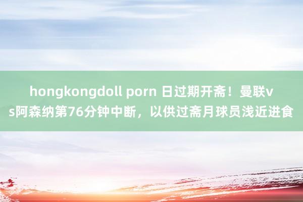 hongkongdoll porn 日过期开斋！曼联vs阿森纳第76分钟中断，以供过斋月球员浅近进食