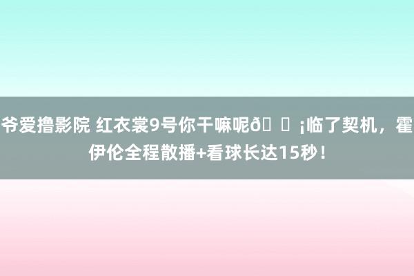 爷爱撸影院 红衣裳9号你干嘛呢😡临了契机，霍伊伦全程散播+看球长达15秒！
