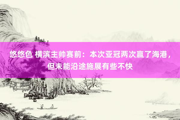 悠悠色 横滨主帅赛前：本次亚冠两次赢了海港，但未能沿途施展有些不快