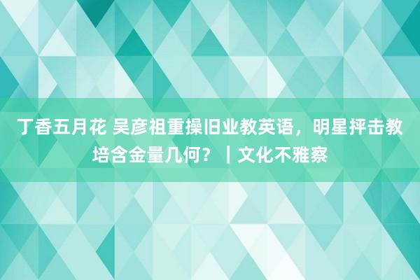 丁香五月花 吴彦祖重操旧业教英语，明星抨击教培含金量几何？｜文化不雅察
