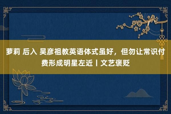 萝莉 后入 吴彦祖教英语体式虽好，但勿让常识付费形成明星左近丨文艺褒贬