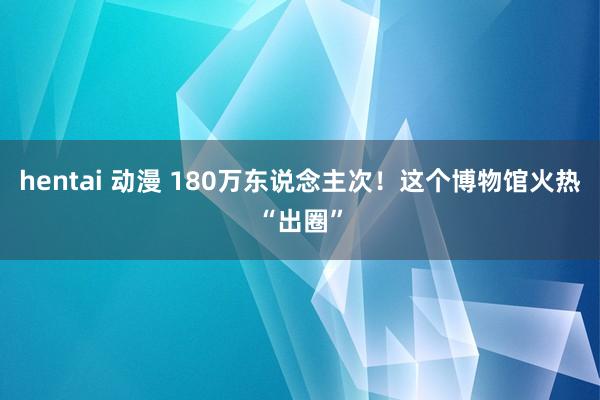 hentai 动漫 180万东说念主次！这个博物馆火热“出圈”