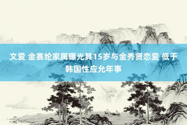 文爱 金赛纶家属曝光其15岁与金秀贤恋爱 低于韩国性应允年事