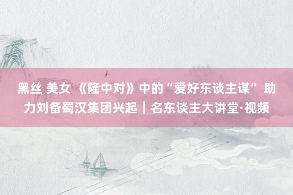 黑丝 美女 《隆中对》中的“爱好东谈主谋” 助力刘备蜀汉集团兴起｜名东谈主大讲堂·视频