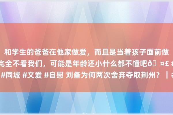 和学生的爸爸在他家做爱，而且是当着孩子面前做爱，太刺激了，孩子完全不看我们，可能是年龄还小什么都不懂吧🤣 #同城 #文爱 #自慰 刘备为何两次舍弃夺取荆州？｜名东说念主大讲堂·视频