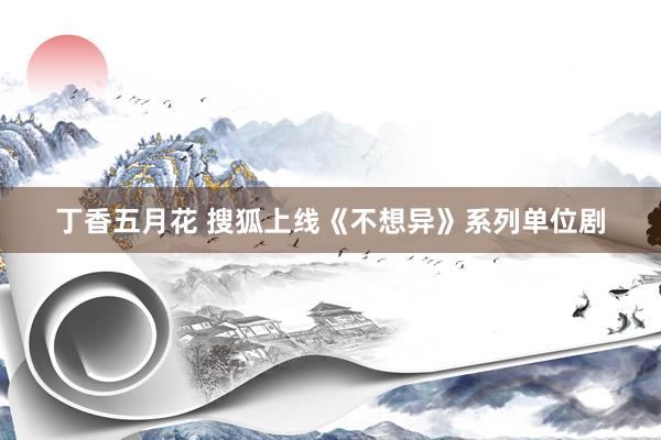 丁香五月花 搜狐上线《不想异》系列单位剧