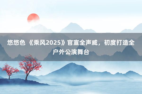 悠悠色 《乘风2025》官宣全声威，初度打造全户外公演舞台