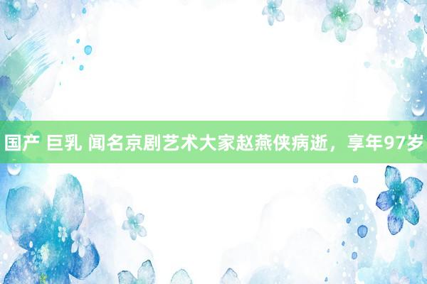 国产 巨乳 闻名京剧艺术大家赵燕侠病逝，享年97岁