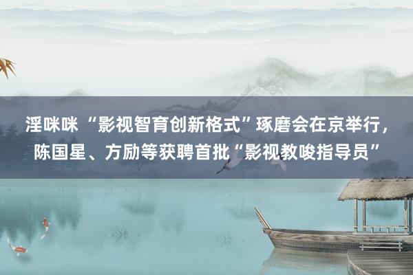 淫咪咪 “影视智育创新格式”琢磨会在京举行，陈国星、方励等获聘首批“影视教唆指导员”