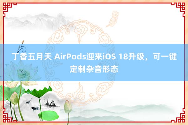 丁香五月天 AirPods迎来iOS 18升级，可一键定制杂音形态