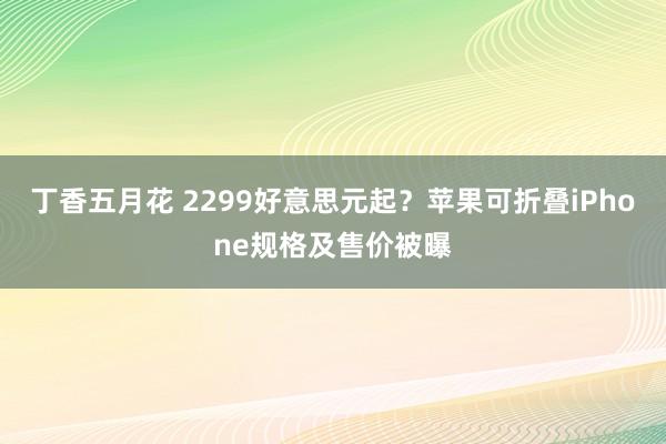 丁香五月花 2299好意思元起？苹果可折叠iPhone规格及售价被曝