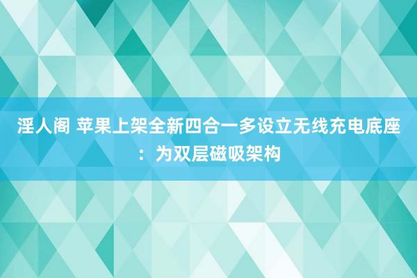 淫人阁 苹果上架全新四合一多设立无线充电底座：为双层磁吸架构