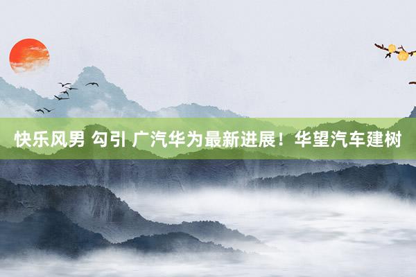 快乐风男 勾引 广汽华为最新进展！华望汽车建树