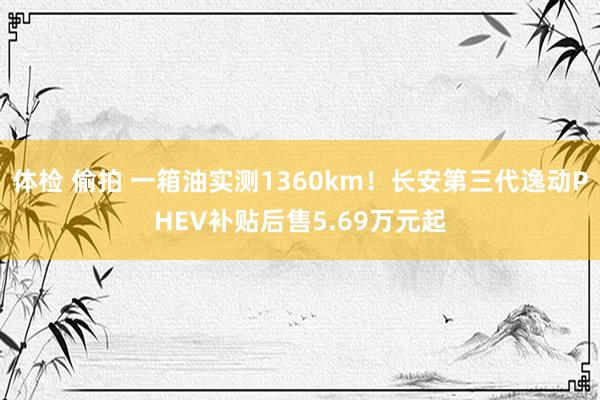 体检 偷拍 一箱油实测1360km！长安第三代逸动PHEV补贴后售5.69万元起