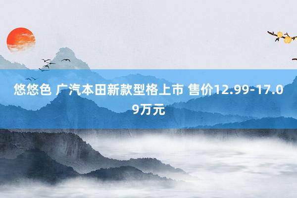 悠悠色 广汽本田新款型格上市 售价12.99-17.09万元