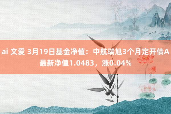ai 文爱 3月19日基金净值：中航瑞旭3个月定开债A最新净值1.0483，涨0.04%
