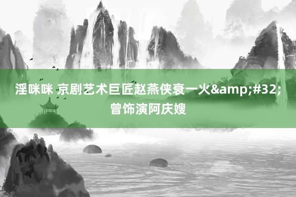淫咪咪 京剧艺术巨匠赵燕侠衰一火&#32;曾饰演阿庆嫂
