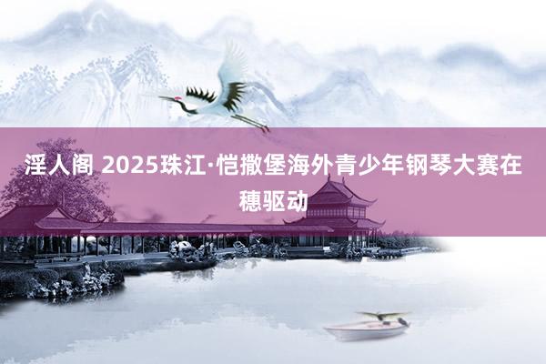 淫人阁 2025珠江·恺撒堡海外青少年钢琴大赛在穗驱动