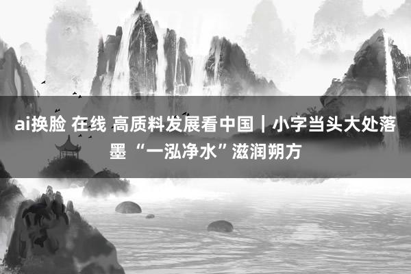 ai换脸 在线 高质料发展看中国｜小字当头大处落墨 “一泓净水”滋润朔方