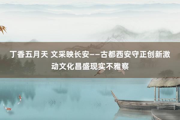 丁香五月天 文采映长安——古都西安守正创新激动文化昌盛现实不雅察