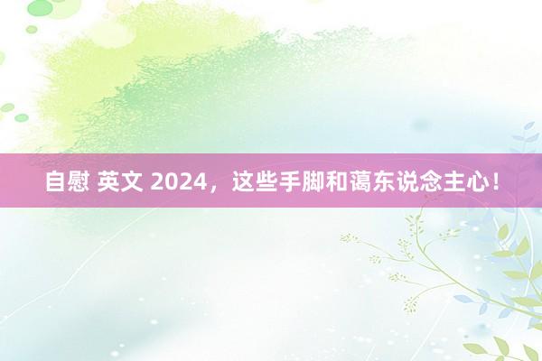 自慰 英文 2024，这些手脚和蔼东说念主心！
