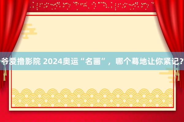 爷爱撸影院 2024奥运“名画”，哪个蓦地让你紧记？